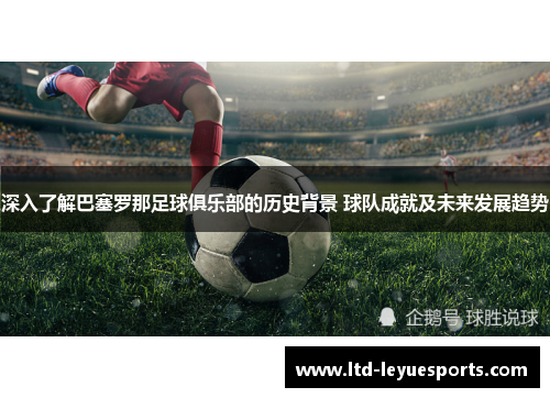 深入了解巴塞罗那足球俱乐部的历史背景 球队成就及未来发展趋势