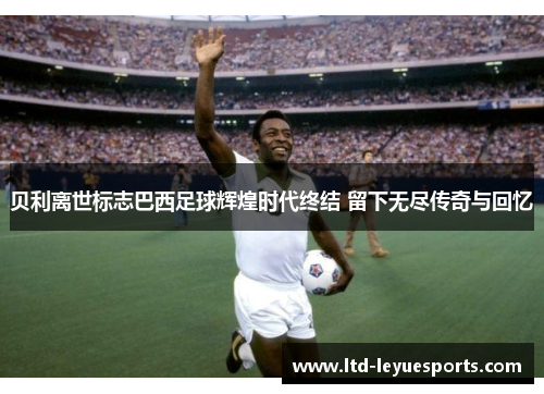 贝利离世标志巴西足球辉煌时代终结 留下无尽传奇与回忆
