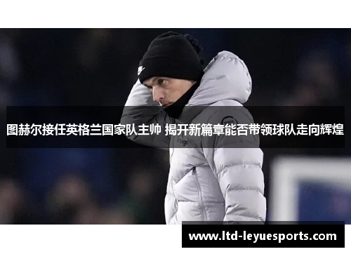 图赫尔接任英格兰国家队主帅 揭开新篇章能否带领球队走向辉煌