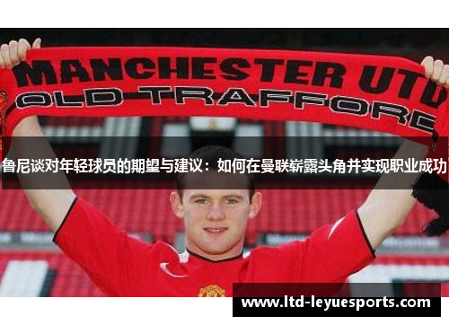 鲁尼谈对年轻球员的期望与建议：如何在曼联崭露头角并实现职业成功