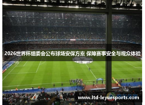 2026世界杯组委会公布球场安保方案 保障赛事安全与观众体验